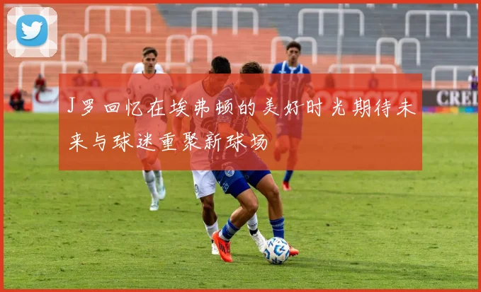 J罗回忆在埃弗顿的美好时光期待未来与球迷重聚新球场