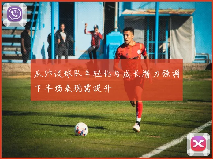 瓜帅谈球队年轻化与成长潜力强调下半场表现需提升