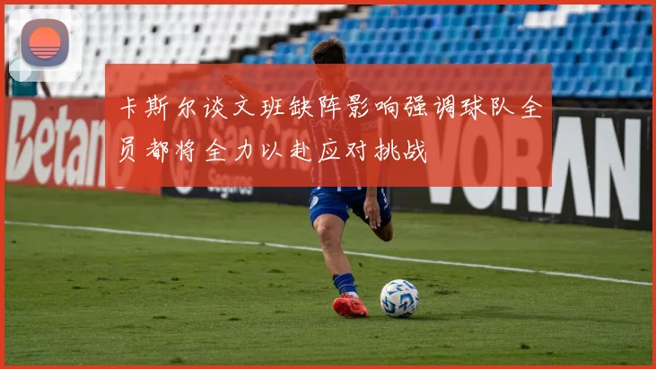 卡斯尔谈文班缺阵影响强调球队全员都将全力以赴应对挑战