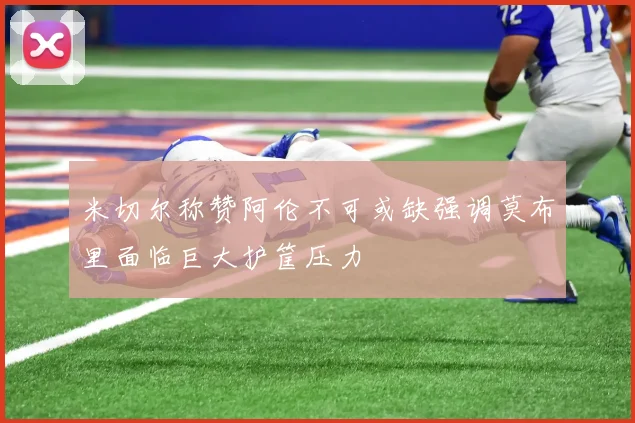 米切尔称赞阿伦不可或缺强调莫布里面临巨大护筐压力