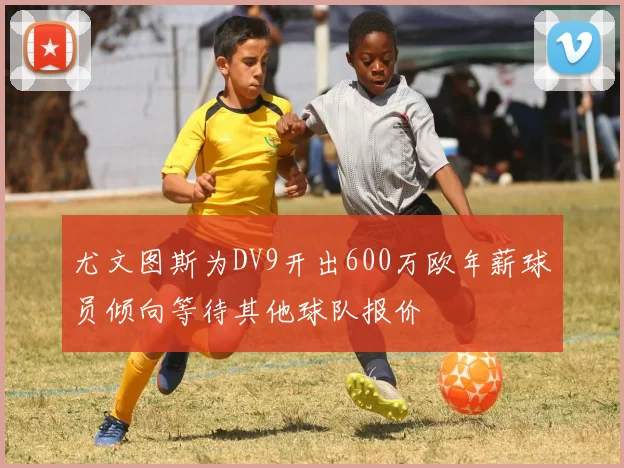 尤文图斯为DV9开出600万欧年薪球员倾向等待其他球队报价