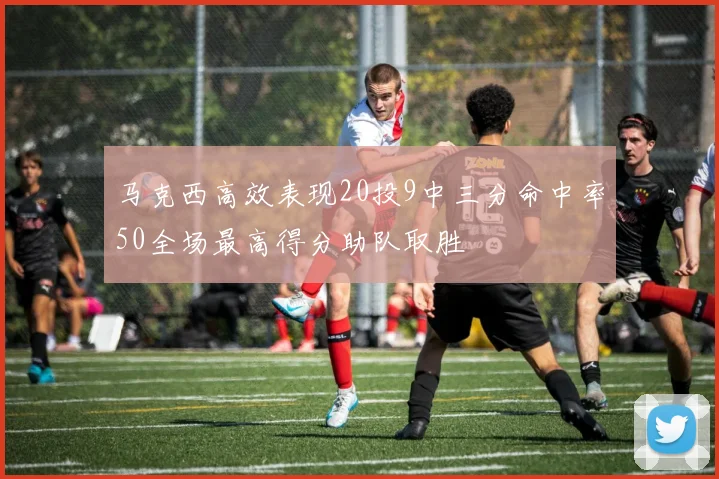 马克西高效表现20投9中三分命中率50全场最高得分助队取胜