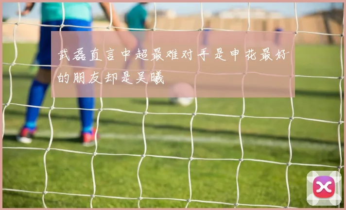 武磊直言中超最难对手是申花最好的朋友却是吴曦