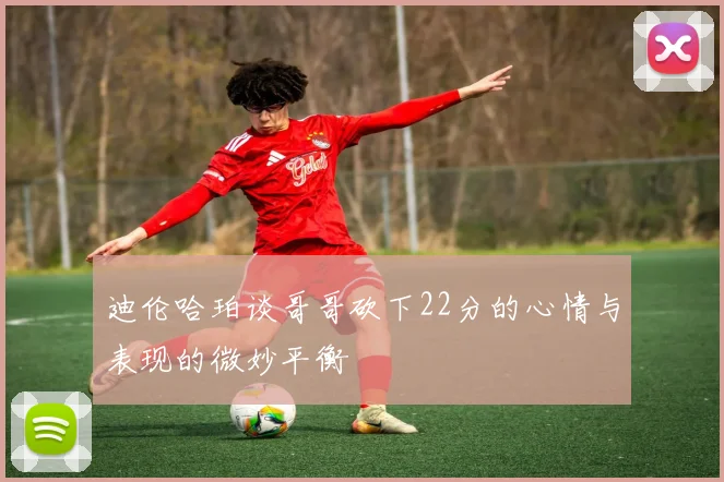 迪伦哈珀谈哥哥砍下22分的心情与表现的微妙平衡