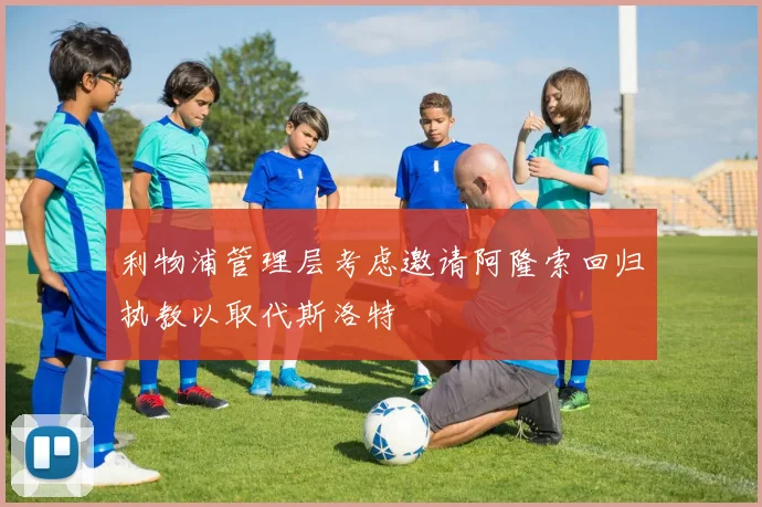 利物浦管理层考虑邀请阿隆索回归执教以取代斯洛特