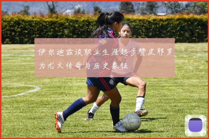 伊尔迪兹谈职业生涯起步赞皮耶罗为尤文传奇与历史象征