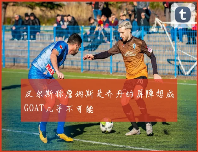 皮尔斯称詹姆斯是乔丹的屏障想成GOAT几乎不可能