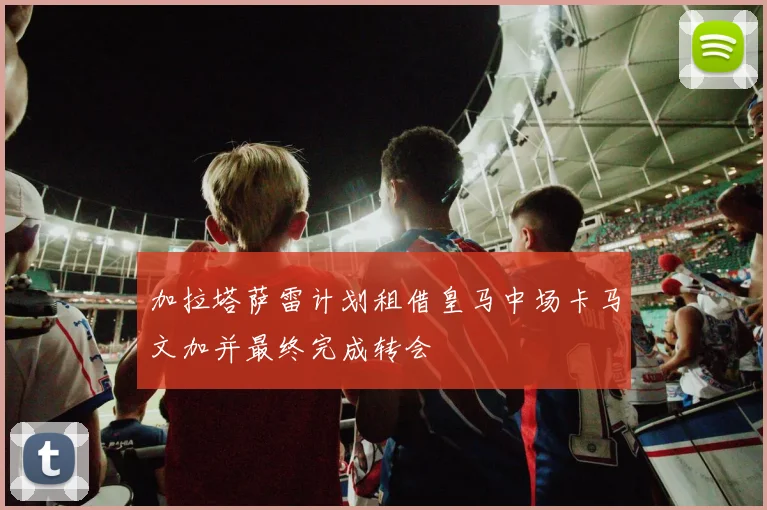 加拉塔萨雷计划租借皇马中场卡马文加并最终完成转会