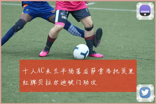 十人AC米兰半场落后萨索洛托莫里红牌贝拉尔迪破门助攻