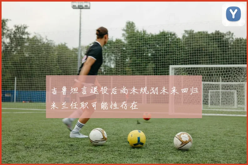 吉鲁坦言退役后尚未规划未来回归米兰任职可能性存在