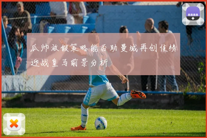 瓜帅放假策略能否助曼城再创佳绩迎战皇马前景分析