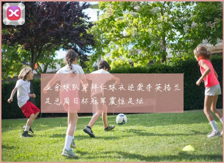 业余球队穿拜仁球衣逆袭夺英格兰足总周日杯冠军震惊足坛
