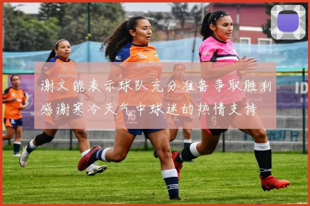 谢文能表示球队充分准备争取胜利感谢寒冷天气中球迷的热情支持