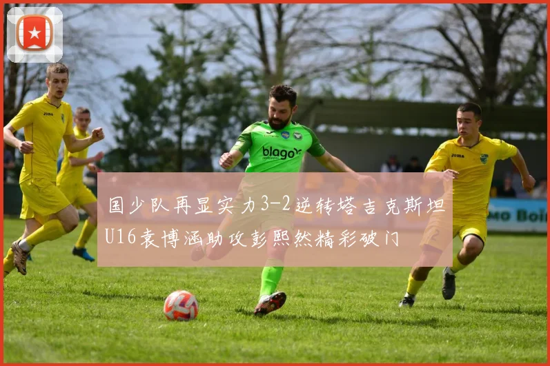 国少队再显实力3-2逆转塔吉克斯坦U16袁博涵助攻彭熙然精彩破门