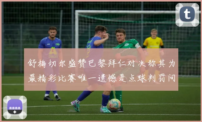 舒梅切尔盛赞巴黎拜仁对决称其为最精彩比赛唯一遗憾是点球判罚问题