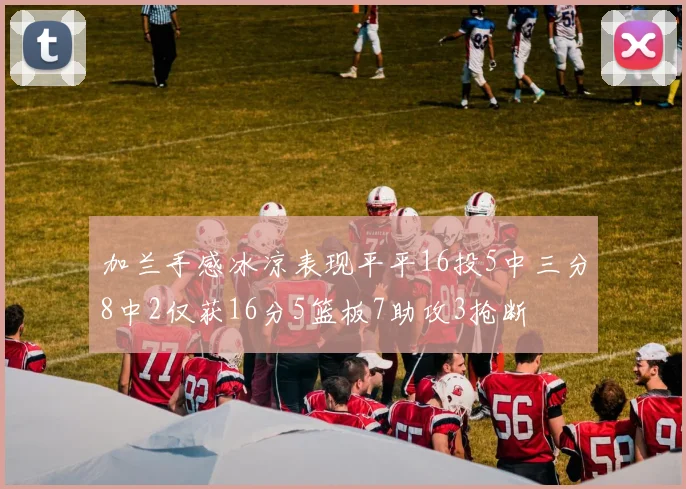 加兰手感冰凉表现平平16投5中三分8中2仅获16分5篮板7助攻3抢断