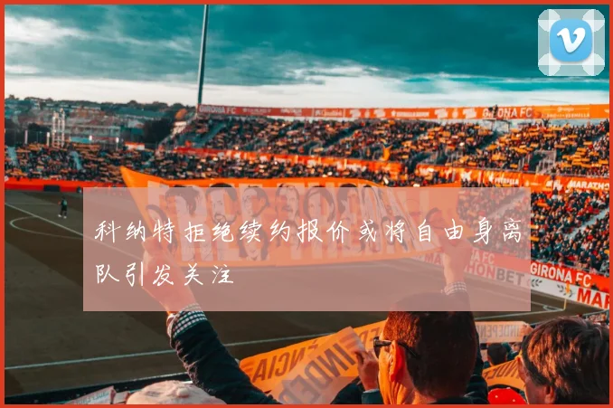 科纳特拒绝续约报价或将自由身离队引发关注