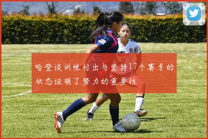 哈登谈训练付出与坚持17个赛季的状态证明了努力的重要性