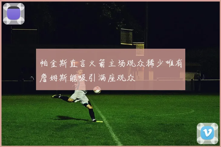 帕金斯直言火箭主场观众稀少唯有詹姆斯能吸引满座观众